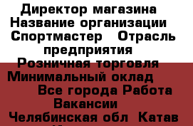 Директор магазина › Название организации ­ Спортмастер › Отрасль предприятия ­ Розничная торговля › Минимальный оклад ­ 39 000 - Все города Работа » Вакансии   . Челябинская обл.,Катав-Ивановск г.